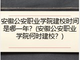 安徽公安职业学院建校时间是哪一年？(安徽公安职业学院何时建校？)