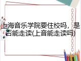 上海音乐学院要住校吗，是否能走读(上音能走读吗)