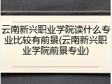 云南新兴职业学院读什么专业比较有前景(云南新兴职业学院前景专业)