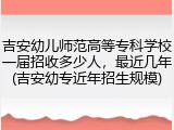 吉安幼儿师范高等专科学校一届招收多少人，最近几年(吉安幼专近年招生规模)