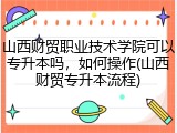 山西财贸职业技术学院可以专升本吗，如何操作(山西财贸专升本流程)