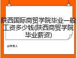 陕西国际商贸学院毕业一般工资多少钱(陕西商贸学院毕业薪资)