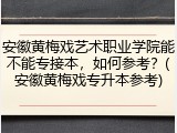 安徽黄梅戏艺术职业学院能不能专接本，如何参考？(安徽黄梅戏专升本参考)