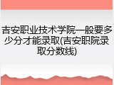 吉安职业技术学院一般要多少分才能录取(吉安职院录取分数线)