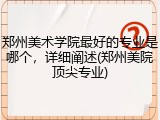 郑州美术学院最好的专业是哪个，详细阐述(郑州美院顶尖专业)