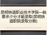 昆明铁道职业技术学院一般要多少分才能录取(昆明铁道职院录取分数)