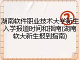 湖南软件职业技术大学新生入学报道时间和指南(湖南软大新生报到指南)