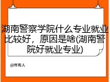 湖南警察学院什么专业就业比较好，原因是啥(湖南警院好就业专业)