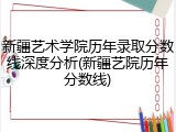新疆艺术学院历年录取分数线深度分析(新疆艺院历年分数线)