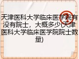 天津医科大学临床医学院有没有院士，大概多少(天津医科大学临床医学院院士数量)