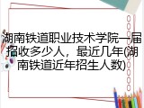 湖南铁道职业技术学院一届招收多少人，最近几年(湖南铁道近年招生人数)