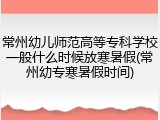 常州幼儿师范高等专科学校一般什么时候放寒暑假(常州幼专寒暑假时间)