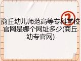 商丘幼儿师范高等专科学校官网是哪个网址多少(商丘幼专官网)