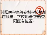 益阳医学高等专科学校地址在哪里，学校地理位置(益阳医专位置)