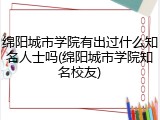 绵阳城市学院有出过什么知名人士吗(绵阳城市学院知名校友)