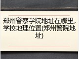 郑州警察学院地址在哪里，学校地理位置(郑州警院地址)