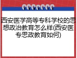 西安医学高等专科学校的思想政治教育怎么样(西安医专思政教育如何)
