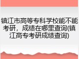 镇江市高等专科学校能不能考研，成绩在哪里查询(镇江高专考研成绩查询)