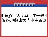 山东农业大学毕业生一般年薪多少钱(山大毕业生薪资)