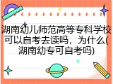 湖南幼儿师范高等专科学校可以自考去读吗，为什么(湖南幼专可自考吗)