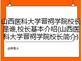 山西医科大学晋祠学院校长是谁,校长基本介绍(山西医科大学晋祠学院校长简介)