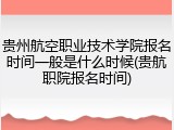 贵州航空职业技术学院报名时间一般是什么时候(贵航职院报名时间)