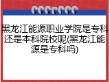 黑龙江能源职业学院是专科还是本科院校呢(黑龙江能源是专科吗)