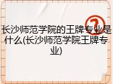 长沙师范学院的王牌专业是什么(长沙师范学院王牌专业)