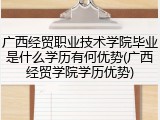 广西经贸职业技术学院毕业是什么学历有何优势(广西经贸学院学历优势)