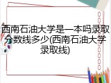 西南石油大学是一本吗录取分数线多少(西南石油大学录取线)