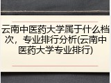 云南中医药大学属于什么档次，专业排行分析(云南中医药大学专业排行)