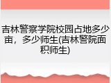 吉林警察学院校园占地多少亩，多少师生(吉林警院面积师生)