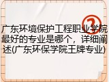 广东环境保护工程职业学院最好的专业是哪个，详细阐述(广东环保学院王牌专业)