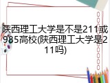 陕西理工大学是不是211或985高校(陕西理工大学是211吗)