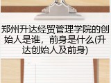 郑州升达经贸管理学院的创始人是谁，前身是什么(升达创始人及前身)