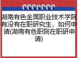 湖南有色金属职业技术学院有没有在职研究生，如何申请(湖南有色职院在职研申请)