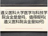 遵义医科大学医学与科技学院含金量量吗，值得报吗(遵义医科院含金量如何)