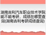 湖南吉利汽车职业技术学院能不能考研，成绩在哪里查询(湖南吉利考研成绩查询)