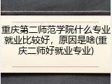 重庆第二师范学院什么专业就业比较好，原因是啥(重庆二师好就业专业)
