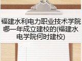 福建水利电力职业技术学院哪一年成立建校的(福建水电学院何时建校)