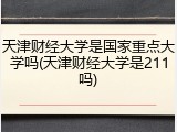 天津财经大学是国家重点大学吗(天津财经大学是211吗)