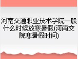 河南交通职业技术学院一般什么时候放寒暑假(河南交院寒暑假时间)