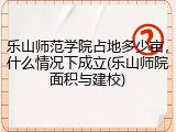 乐山师范学院占地多少亩，什么情况下成立(乐山师院面积与建校)