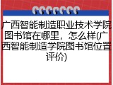 广西智能制造职业技术学院图书馆在哪里，怎么样(广西智能制造学院图书馆位置评价)