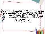 北方工业大学主攻方向是什么，怎么样(北方工业大学优势专业)