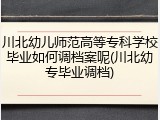 川北幼儿师范高等专科学校毕业如何调档案呢(川北幼专毕业调档)