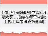 上饶卫生健康职业学院能不能考研，成绩在哪里查询(上饶卫院考研成绩查询)