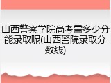 山西警察学院高考需多少分能录取呢(山西警院录取分数线)