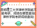 昆明理工大学津桥学院能不能考研，成绩在哪里查询(津桥学院考研成绩查询)