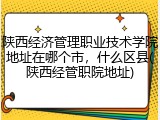 陕西经济管理职业技术学院地址在哪个市，什么区县(陕西经管职院地址)
